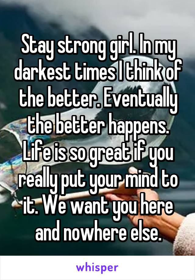 Stay strong girl. In my darkest times I think of the better. Eventually the better happens. Life is so great if you really put your mind to it. We want you here and nowhere else.