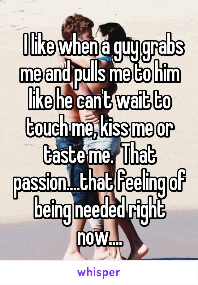   I like when a guy grabs me and pulls me to him like he can't wait to touch me, kiss me or taste me.  That passion....that feeling of being needed right now....