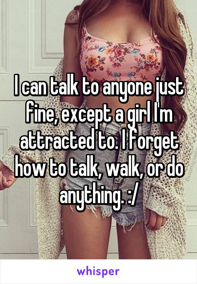 I can talk to anyone just fine, except a girl I'm attracted to. I forget how to talk, walk, or do anything. :/