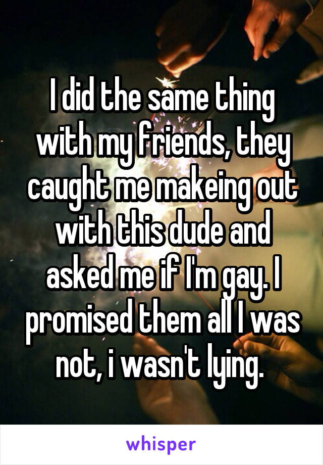 I did the same thing with my friends, they caught me makeing out with this dude and asked me if I'm gay. I promised them all I was not, i wasn't lying. 