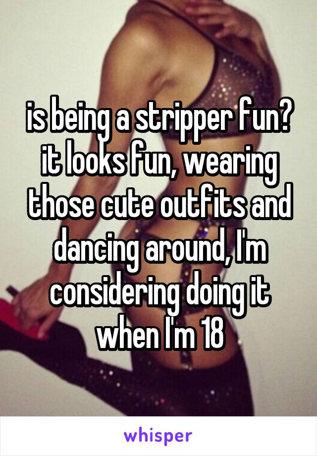 is being a stripper fun? it looks fun, wearing those cute outfits and dancing around, I'm considering doing it when I'm 18