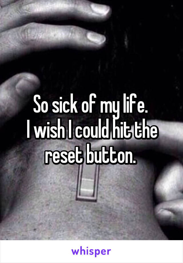 So sick of my life. 
I wish I could hit the reset button. 