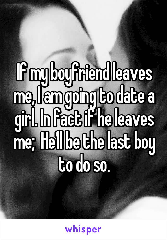 If my boyfriend leaves me, I am going to date a girl. In fact if he leaves me;  He'll be the last boy to do so.