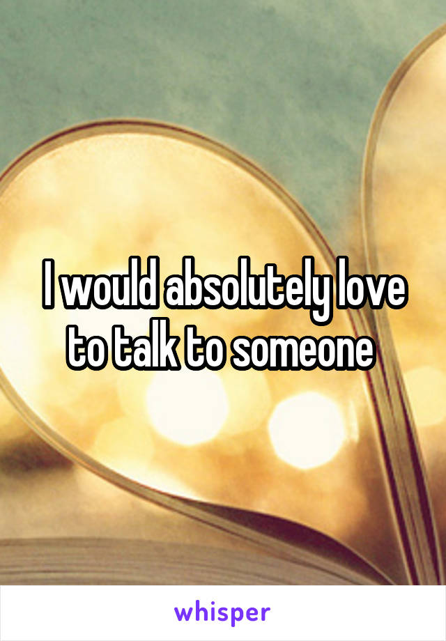 I would absolutely love to talk to someone 