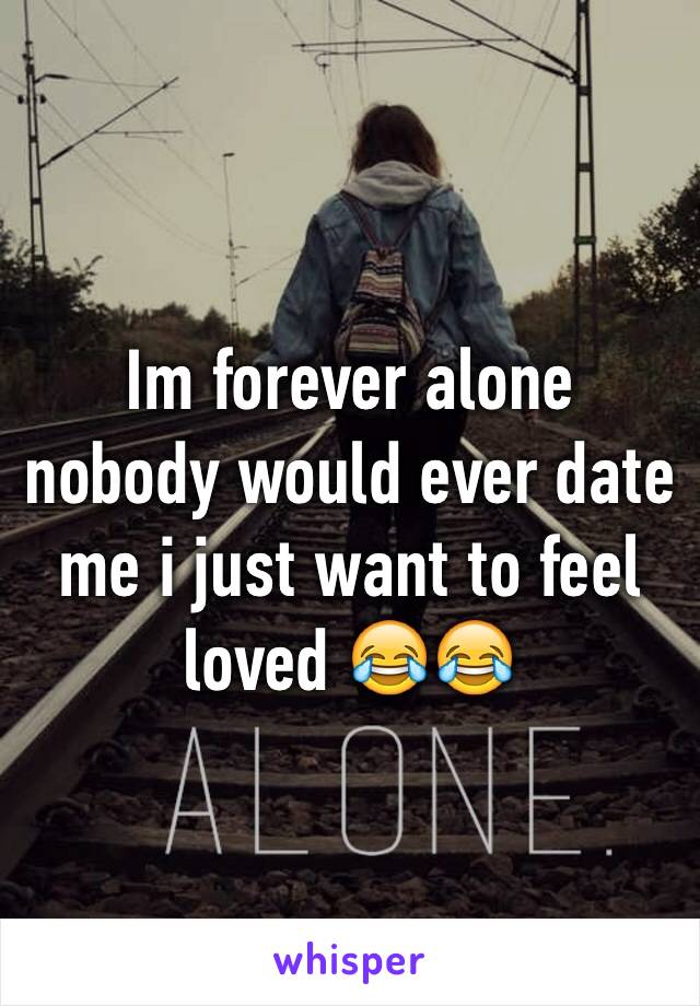 Im forever alone nobody would ever date me i just want to feel loved 😂😂