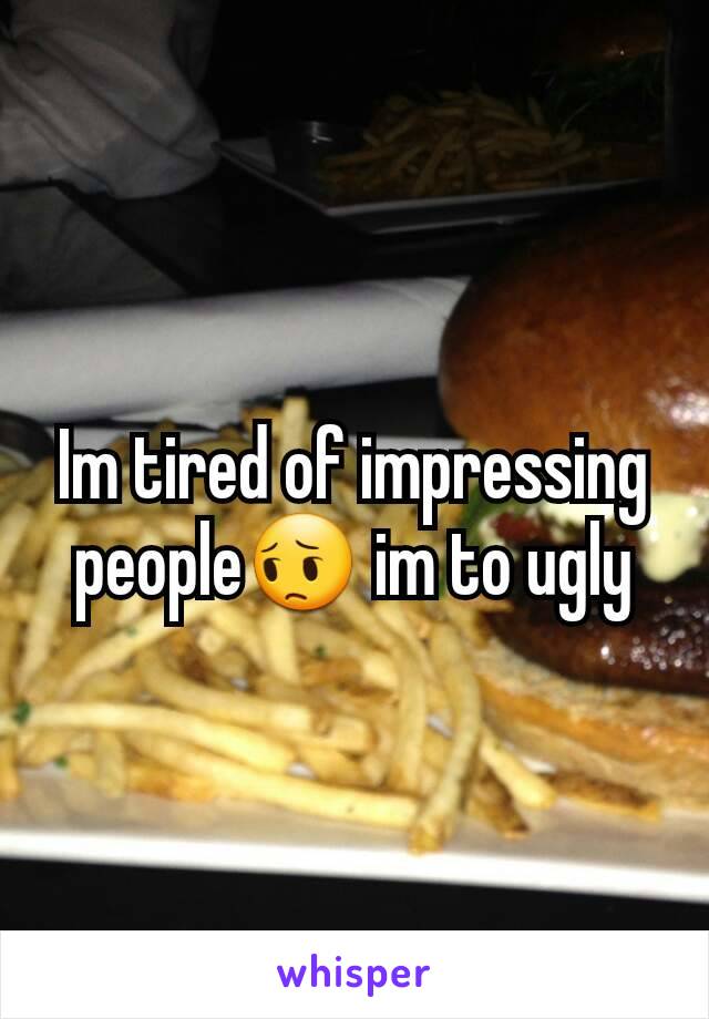 Im tired of impressing people😔 im to ugly