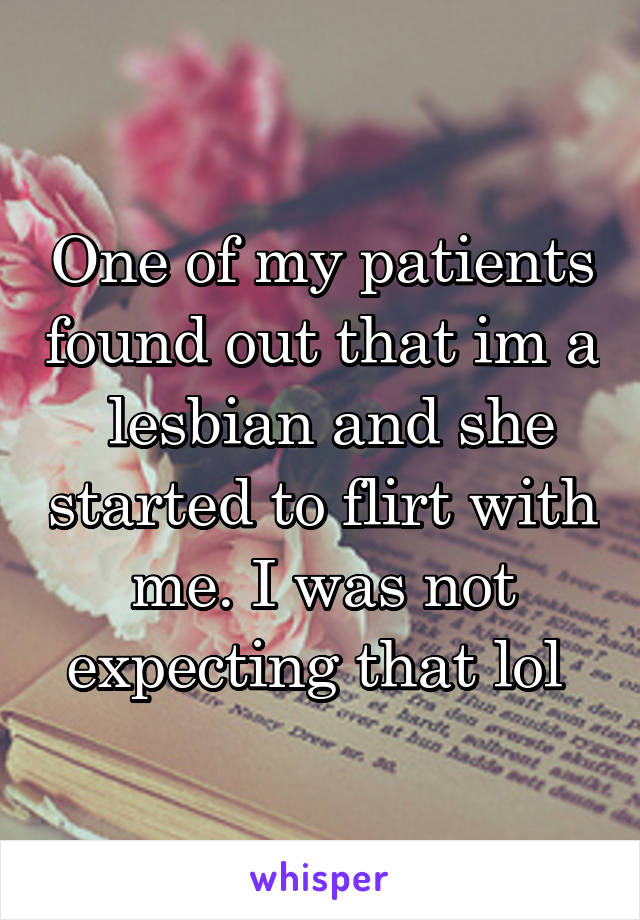 One of my patients found out that im a  lesbian and she started to flirt with me. I was not expecting that lol 