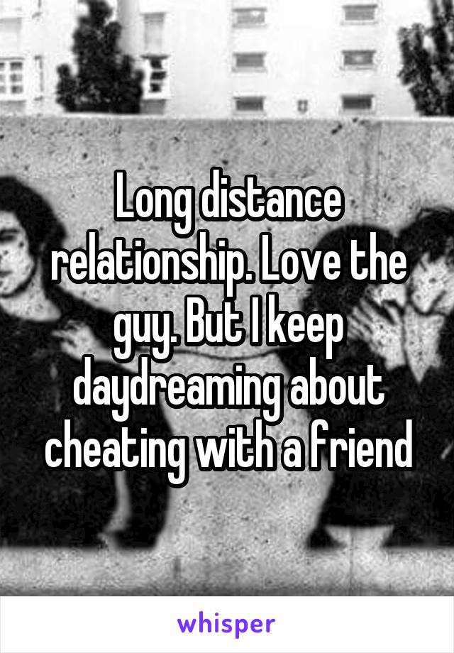 Long distance relationship. Love the guy. But I keep daydreaming about cheating with a friend