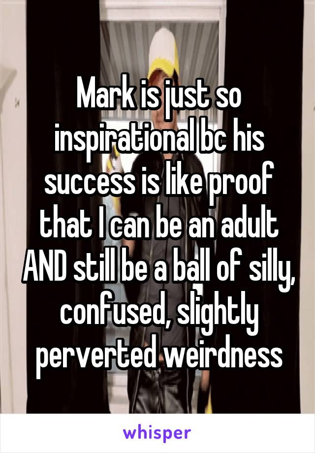 Mark is just so inspirational bc his success is like proof that I can be an adult AND still be a ball of silly, confused, slightly perverted weirdness