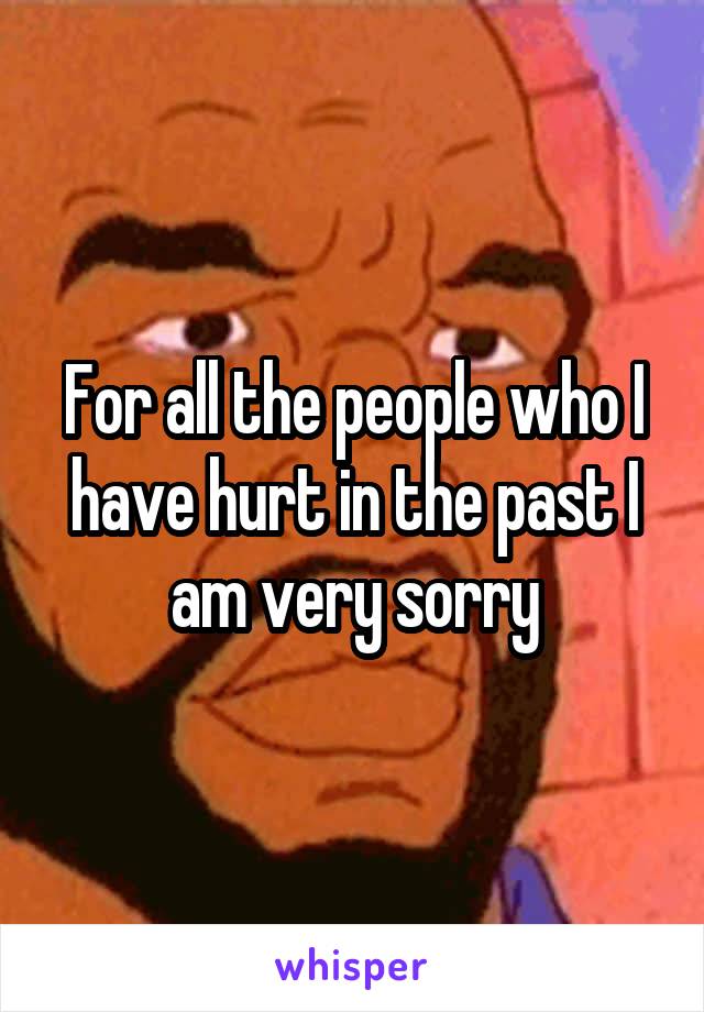 For all the people who I have hurt in the past I am very sorry