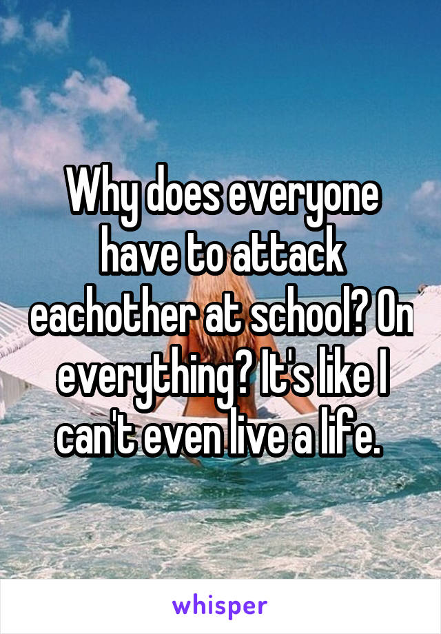 Why does everyone have to attack eachother at school? On everything? It's like I can't even live a life. 