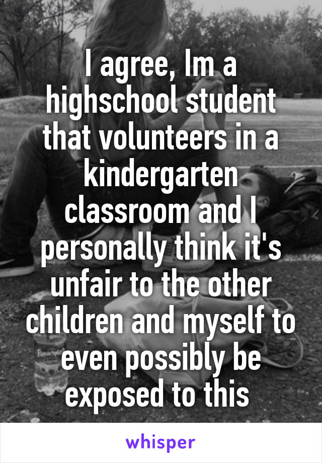 I agree, Im a highschool student that volunteers in a kindergarten classroom and I personally think it's unfair to the other children and myself to even possibly be exposed to this 