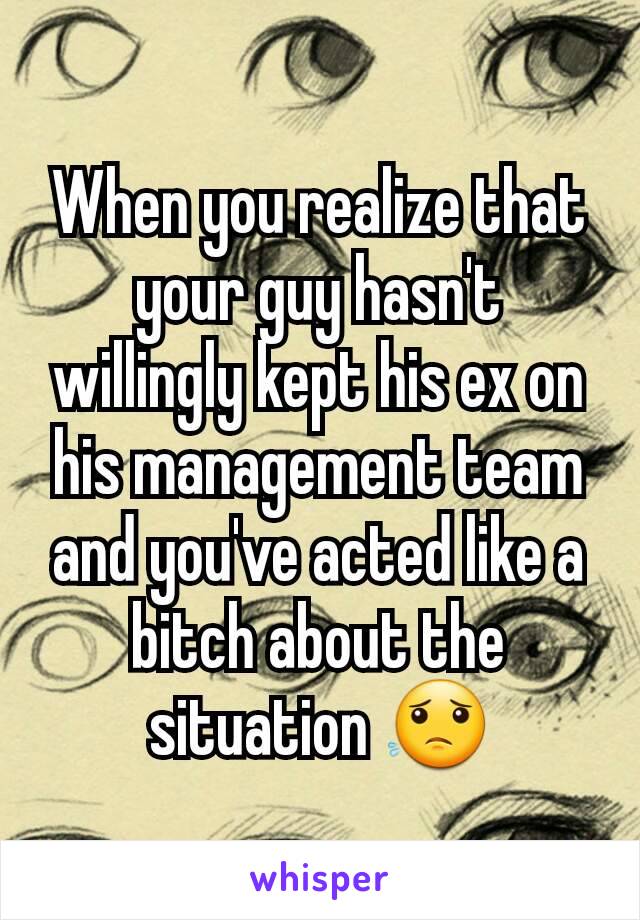 When you realize that your guy hasn't willingly kept his ex on his management team and you've acted like a bitch about the situation 😟