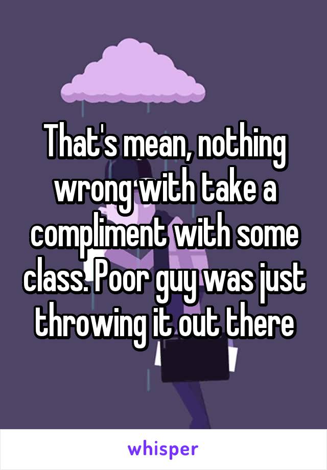 That's mean, nothing wrong with take a compliment with some class. Poor guy was just throwing it out there