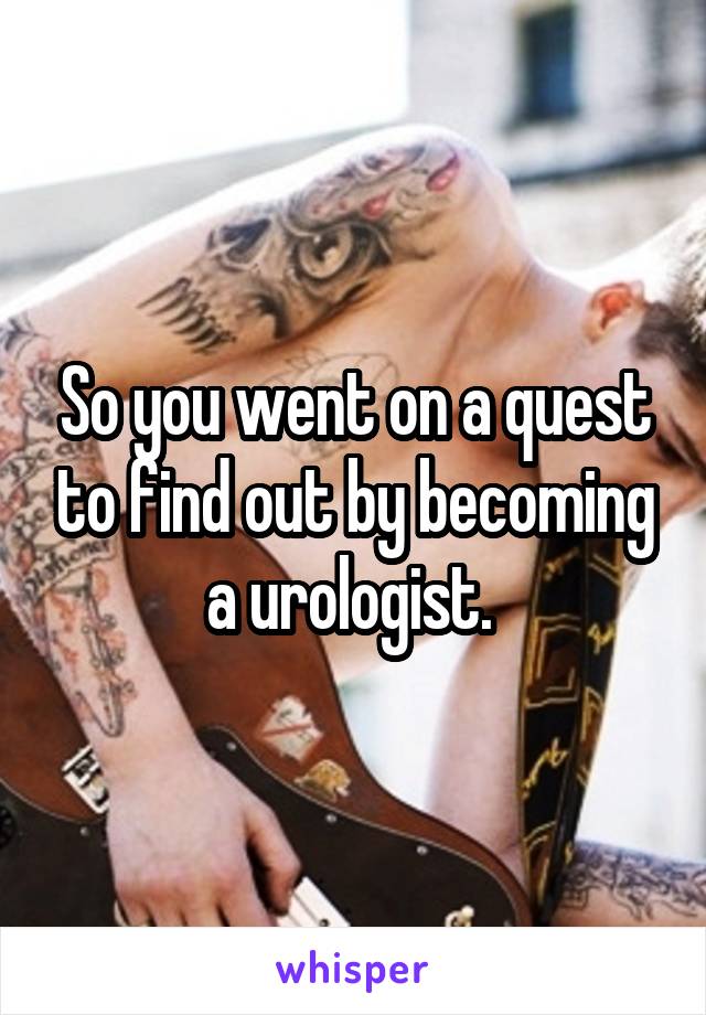 So you went on a quest to find out by becoming a urologist. 