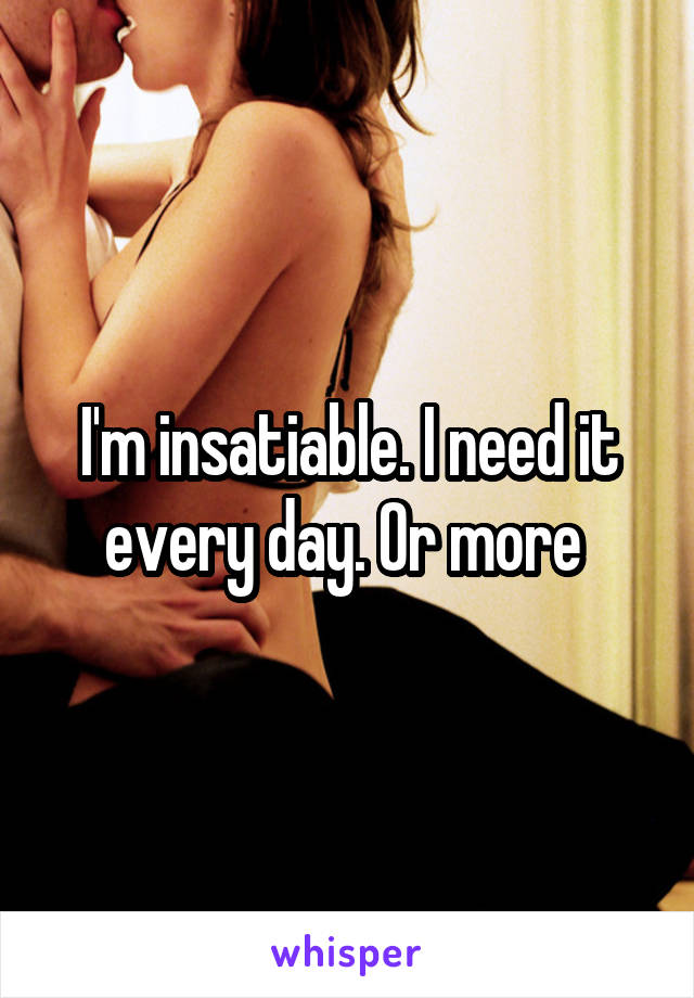 I'm insatiable. I need it every day. Or more 