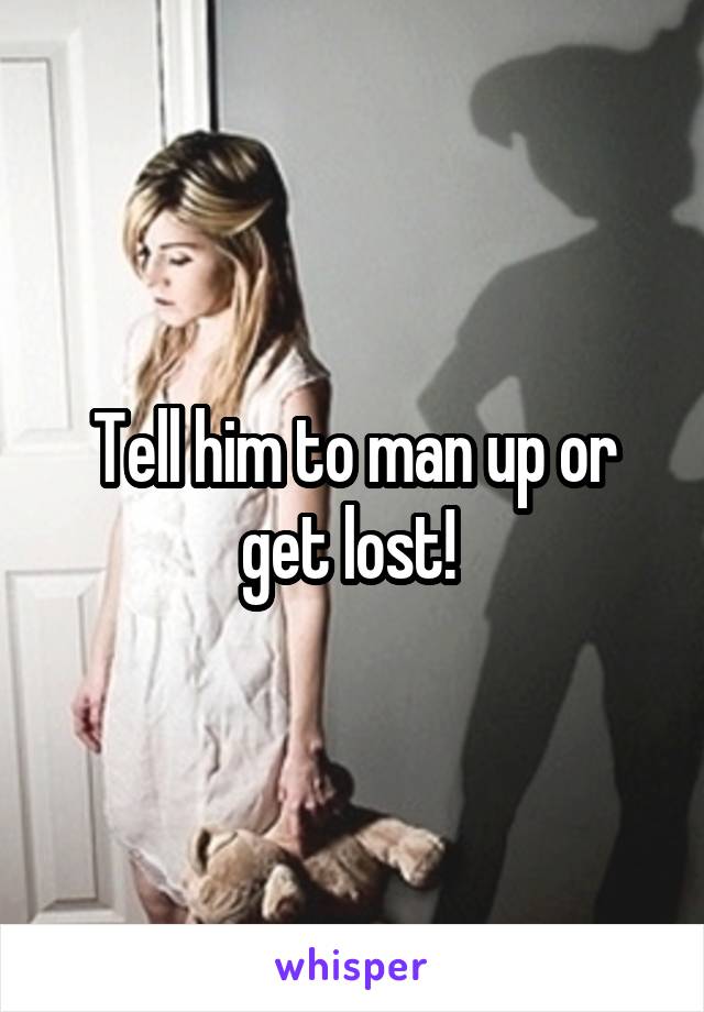 Tell him to man up or get lost! 