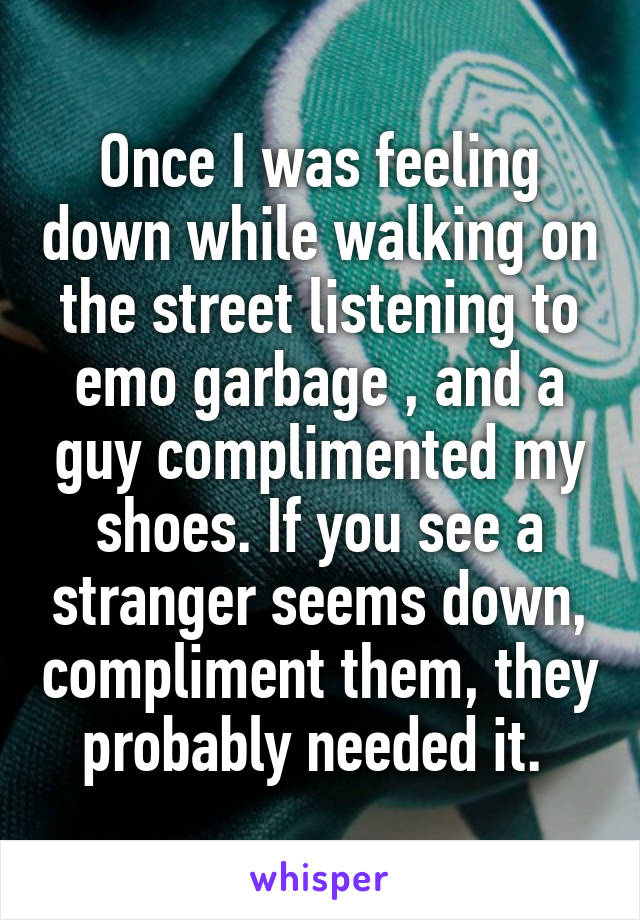 Once I was feeling down while walking on the street listening to emo garbage , and a guy complimented my shoes. If you see a stranger seems down, compliment them, they probably needed it. 