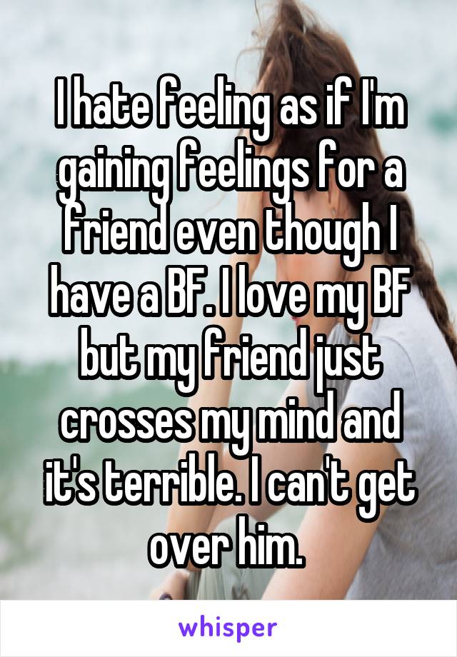 I hate feeling as if I'm gaining feelings for a friend even though I have a BF. I love my BF but my friend just crosses my mind and it's terrible. I can't get over him. 