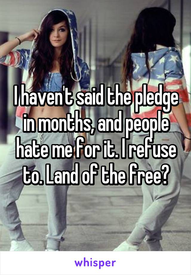 I haven't said the pledge in months, and people hate me for it. I refuse to. Land of the free?