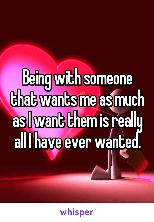 Being with someone that wants me as much as I want them is really all I have ever wanted.