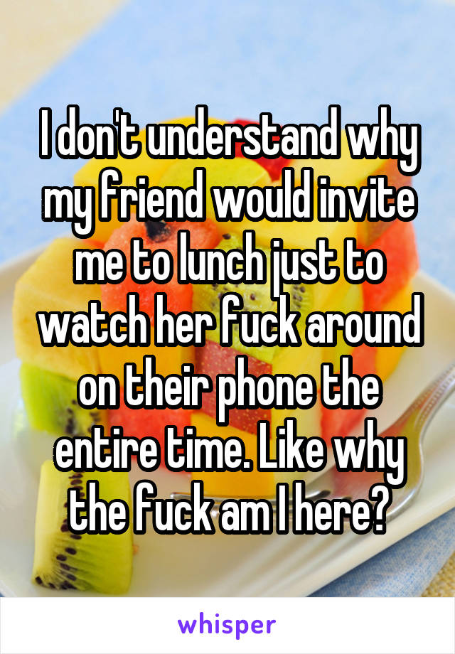 I don't understand why my friend would invite me to lunch just to watch her fuck around on their phone the entire time. Like why the fuck am I here?