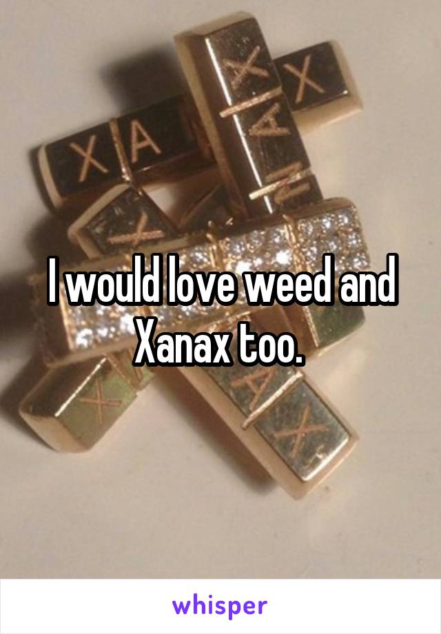 I would love weed and Xanax too. 