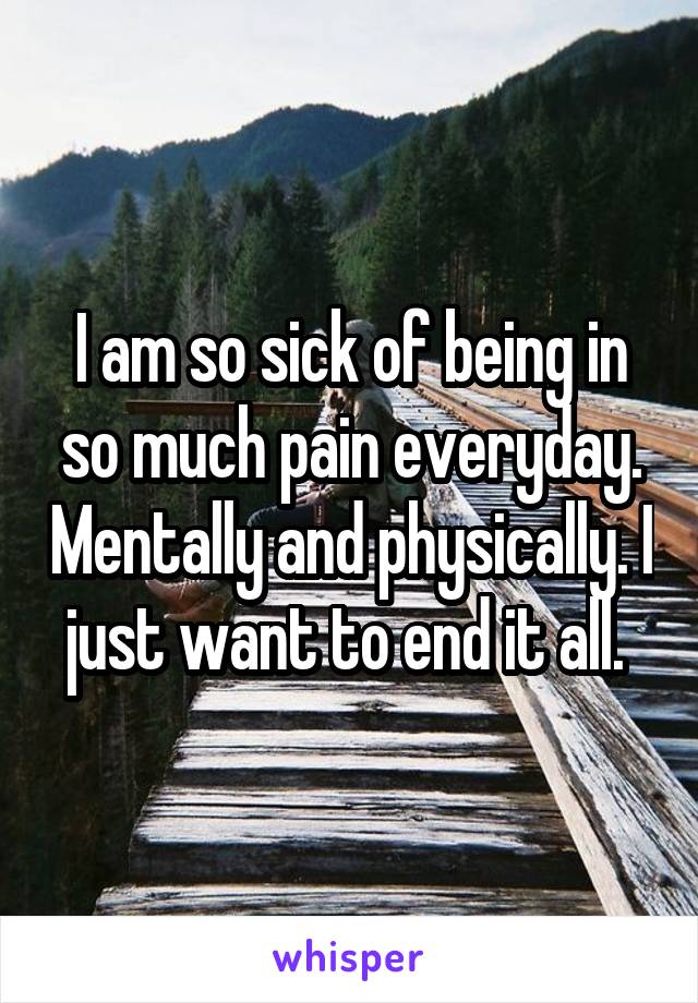 I am so sick of being in so much pain everyday. Mentally and physically. I just want to end it all. 