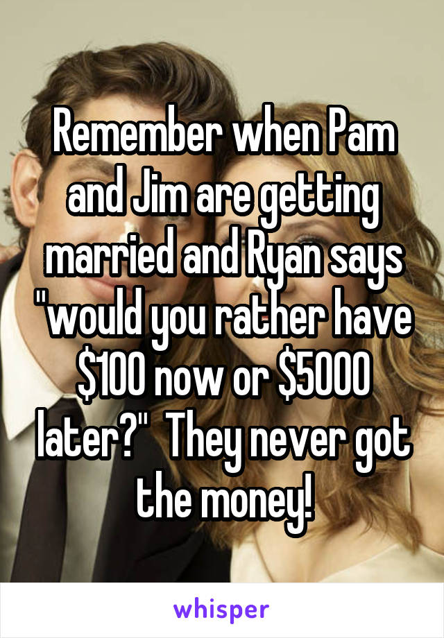 Remember when Pam and Jim are getting married and Ryan says "would you rather have $100 now or $5000 later?"  They never got the money!