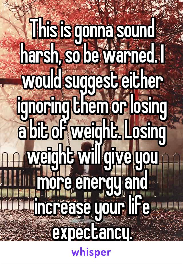 This is gonna sound harsh, so be warned. I would suggest either ignoring them or losing a bit of weight. Losing weight will give you more energy and increase your life expectancy.