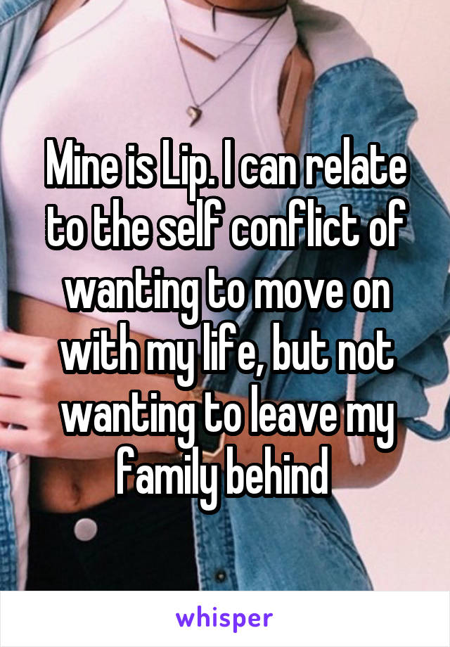 Mine is Lip. I can relate to the self conflict of wanting to move on with my life, but not wanting to leave my family behind 