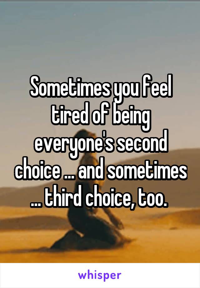 Sometimes you feel tired of being everyone's second choice ... and sometimes ... third choice, too. 