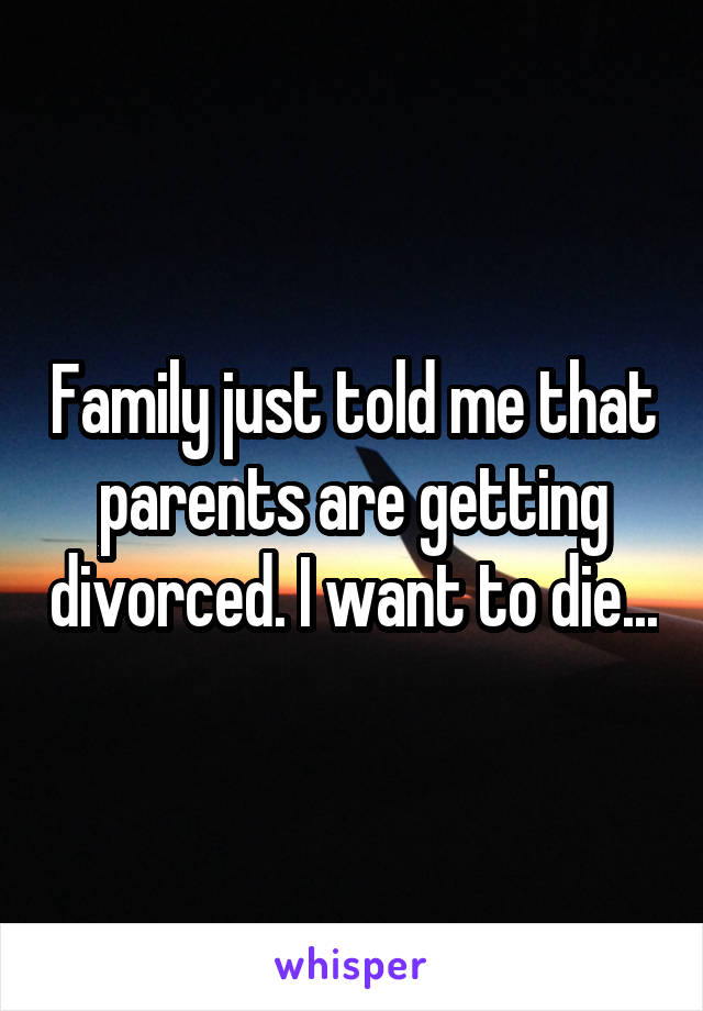 Family just told me that parents are getting divorced. I want to die...