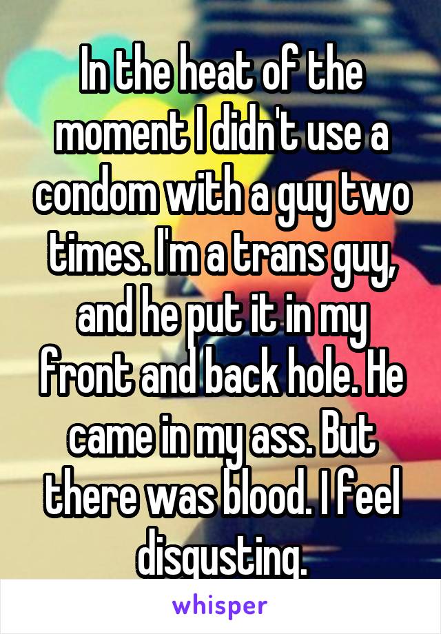 In the heat of the moment I didn't use a condom with a guy two times. I'm a trans guy, and he put it in my front and back hole. He came in my ass. But there was blood. I feel disgusting.