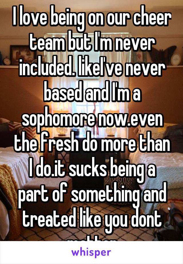 I love being on our cheer team but I'm never included. likeI've never based and I'm a sophomore now.even the fresh do more than I do.it sucks being a part of something and treated like you dont matter