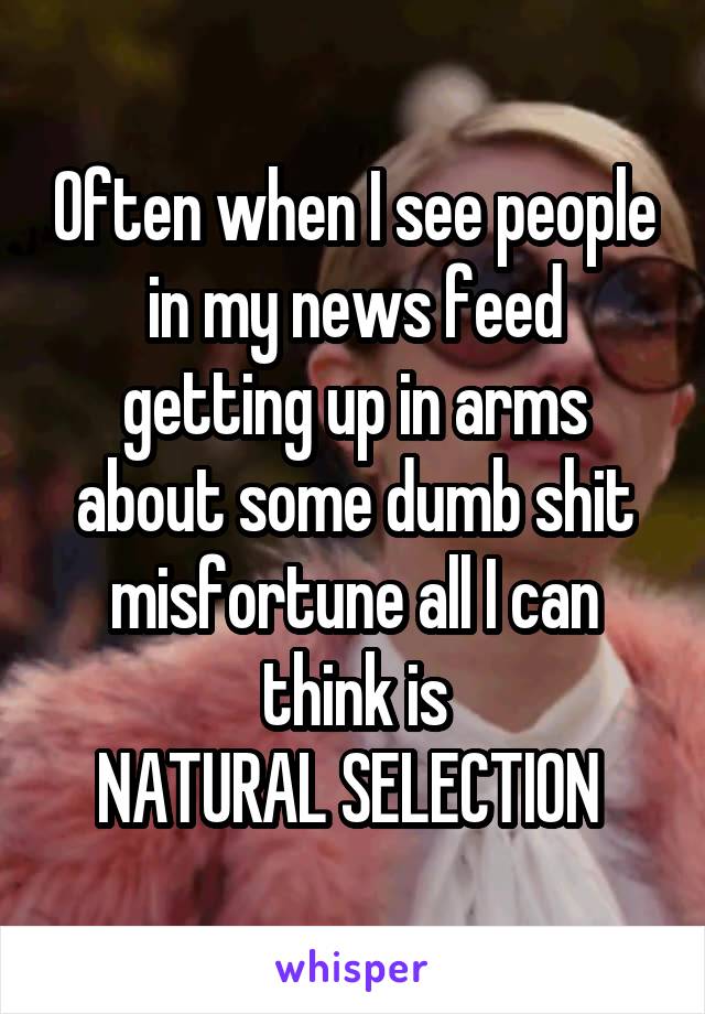 Often when I see people in my news feed getting up in arms about some dumb shit misfortune all I can think is
NATURAL SELECTION 