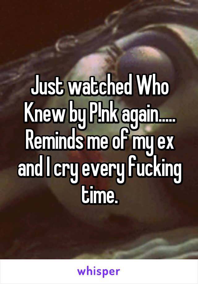 Just watched Who Knew by P!nk again..... Reminds me of my ex and I cry every fucking time.