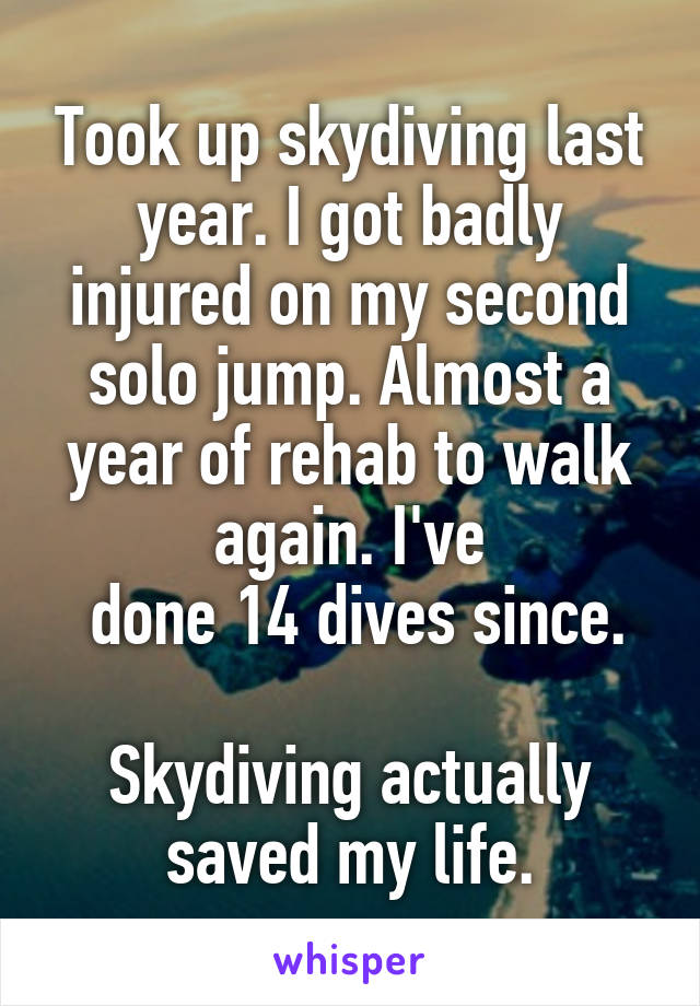 Took up skydiving last year. I got badly injured on my second solo jump. Almost a year of rehab to walk again. I've
 done 14 dives since.

Skydiving actually saved my life.