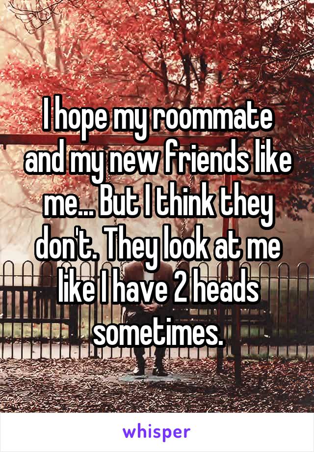 I hope my roommate and my new friends like me... But I think they don't. They look at me like I have 2 heads sometimes.