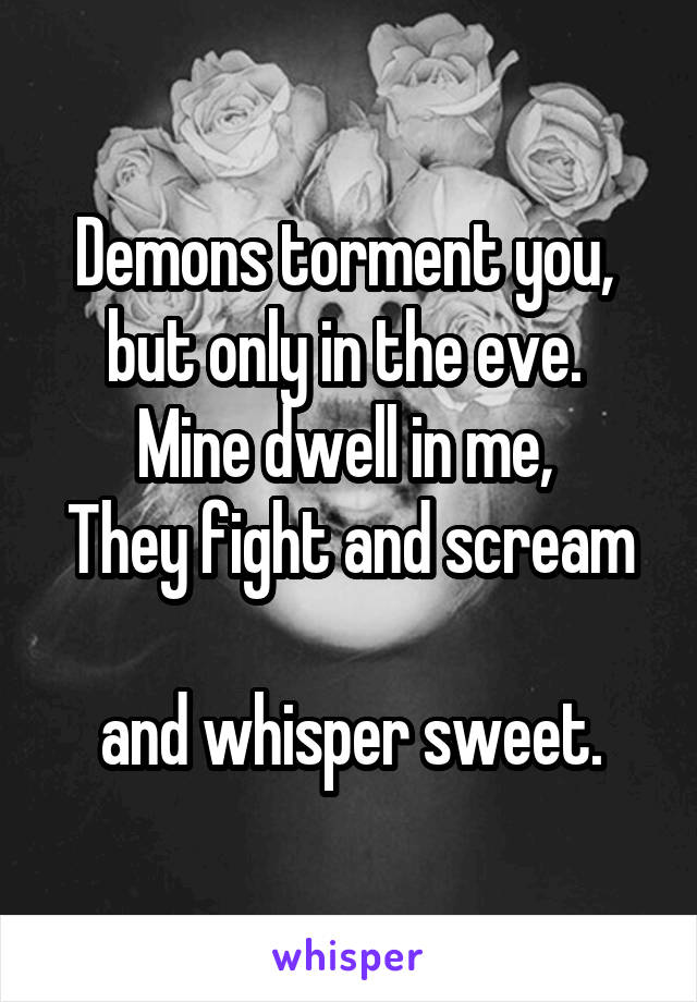 Demons torment you, 
but only in the eve. 
Mine dwell in me, 
They fight and scream 
and whisper sweet.