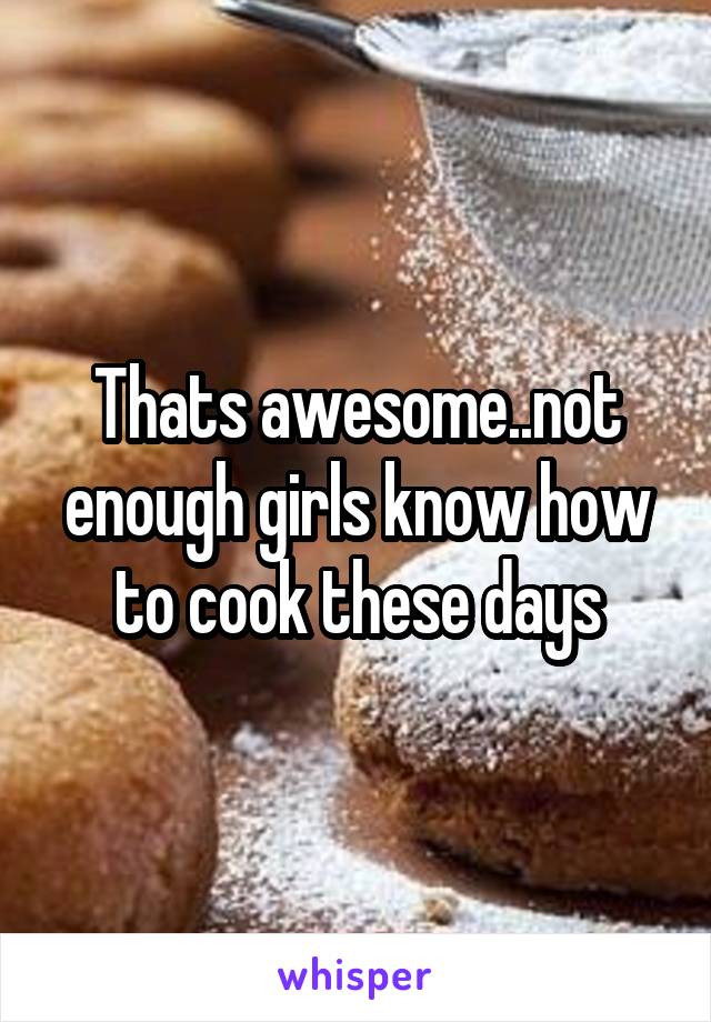 Thats awesome..not enough girls know how to cook these days