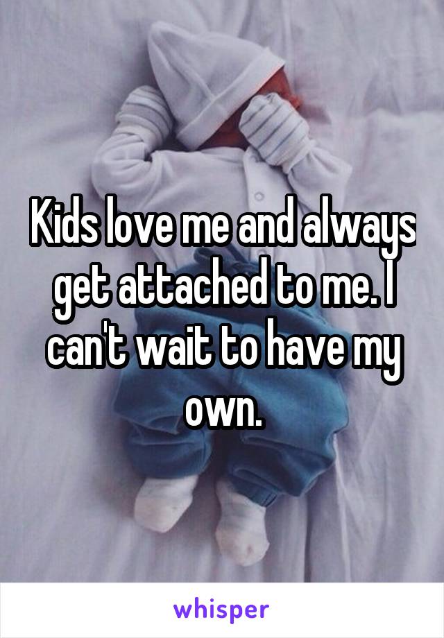 Kids love me and always get attached to me. I can't wait to have my own.