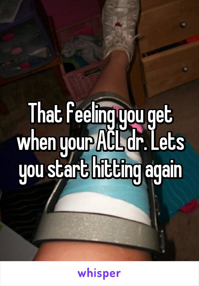 That feeling you get when your ACL dr. Lets you start hitting again