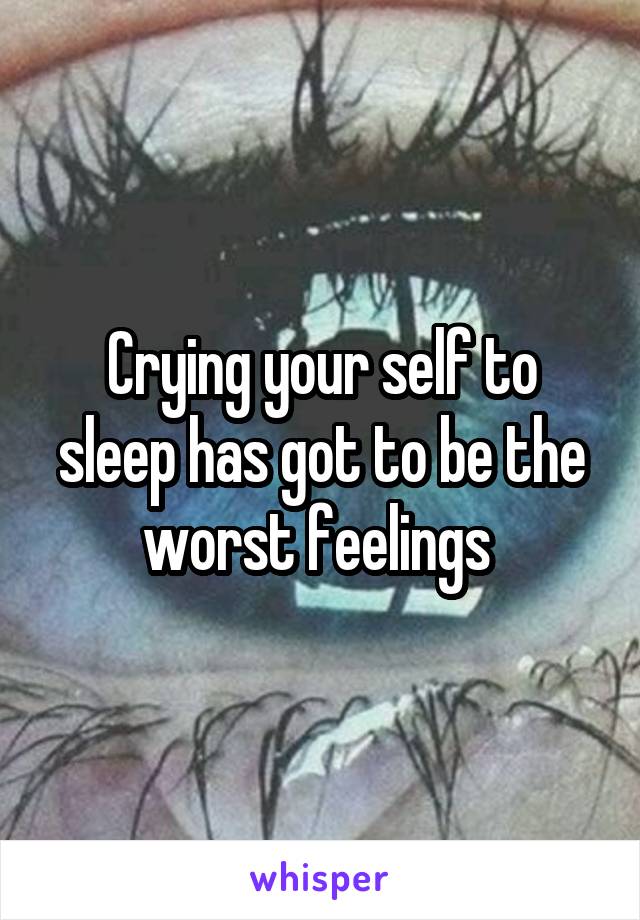 Crying your self to sleep has got to be the worst feelings 