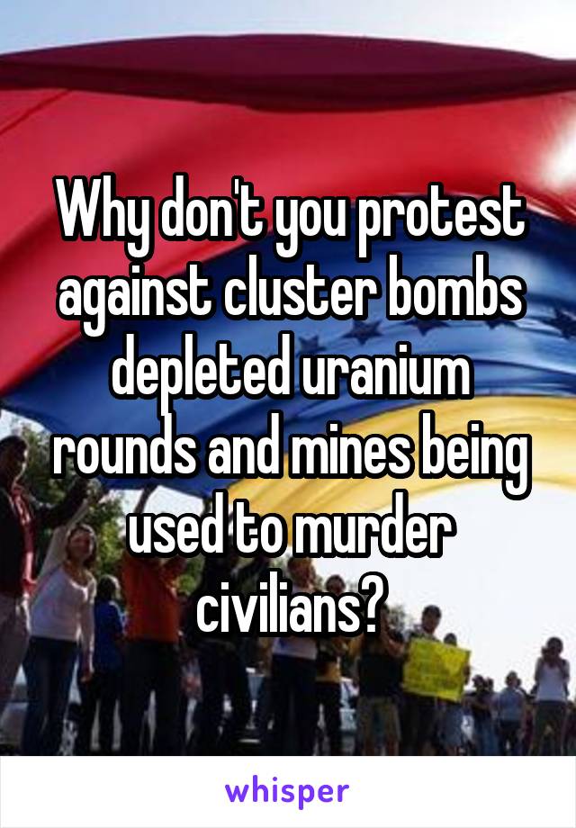 Why don't you protest against cluster bombs depleted uranium rounds and mines being used to murder civilians?