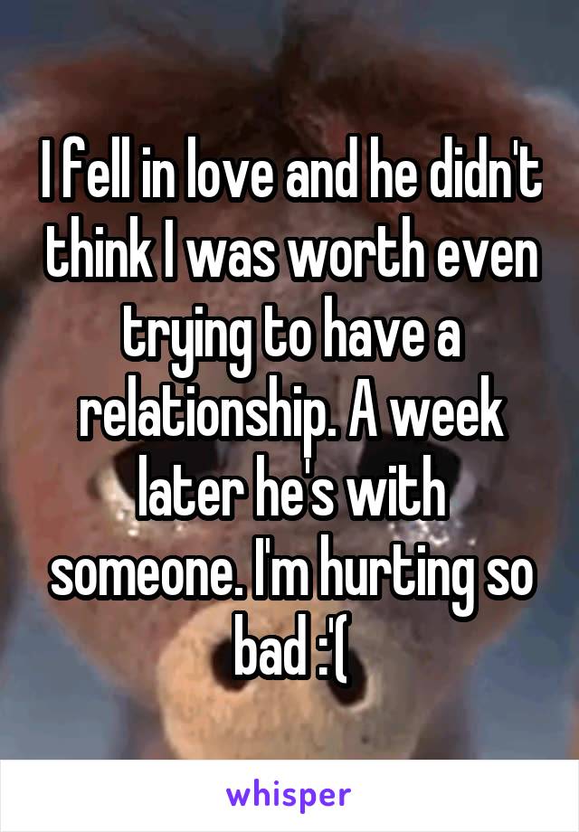 I fell in love and he didn't think I was worth even trying to have a relationship. A week later he's with someone. I'm hurting so bad :'(