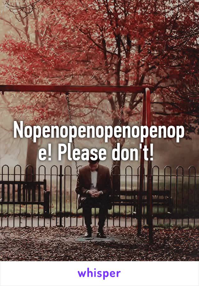 Nopenopenopenopenope! Please don't! 