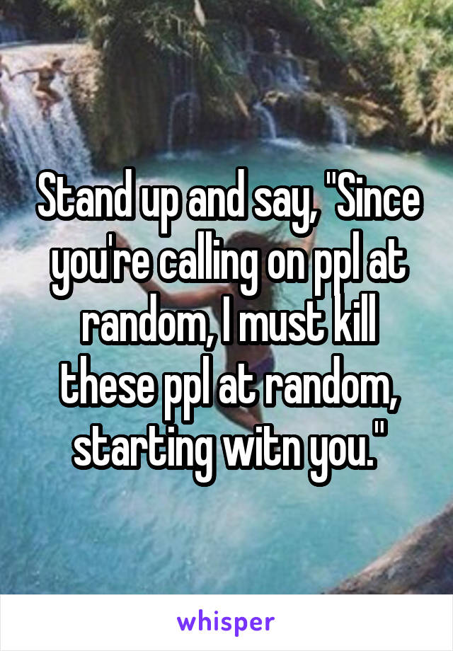 Stand up and say, "Since you're calling on ppl at random, I must kill these ppl at random, starting witn you."