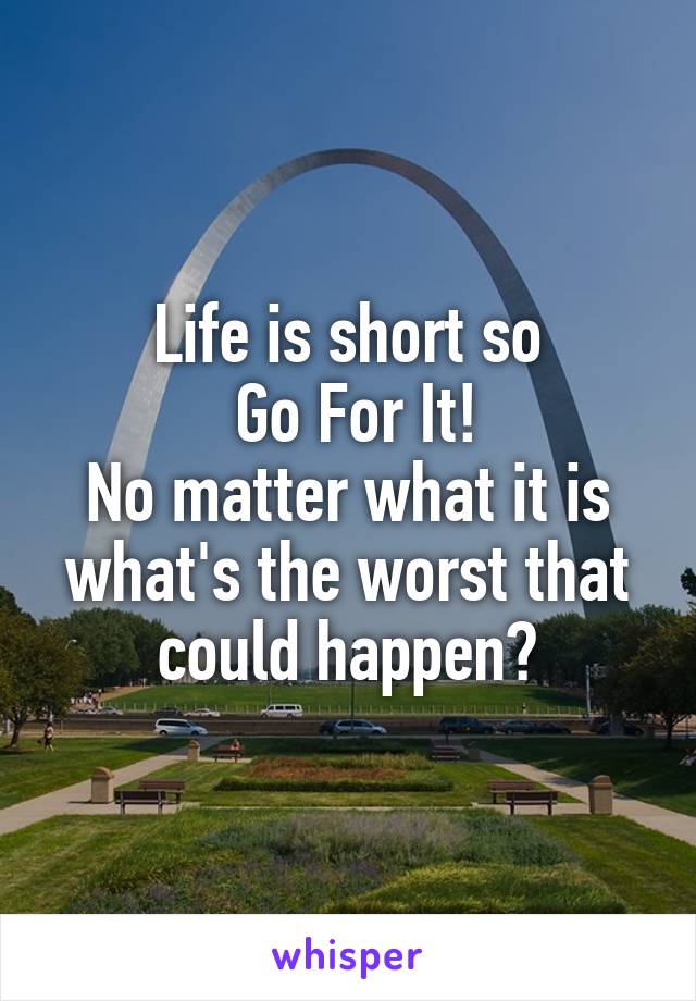 Life is short so
 Go For It!
No matter what it is what's the worst that could happen?