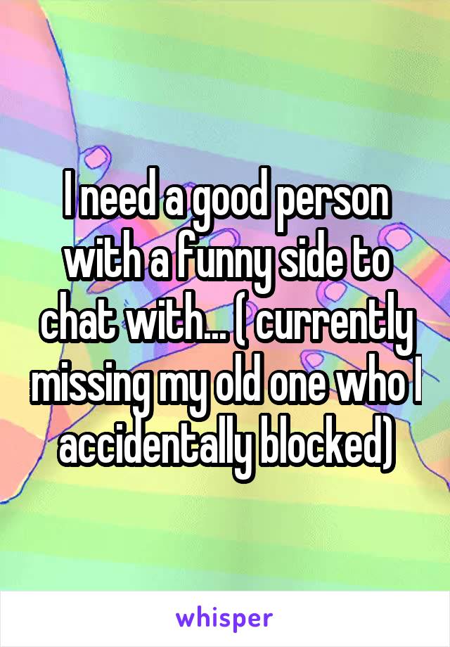 I need a good person with a funny side to chat with... ( currently missing my old one who I accidentally blocked)